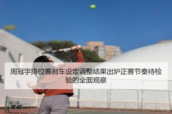 周冠宇排位赛刹车设定调整结果出炉正赛节奏待检验的全面观察
